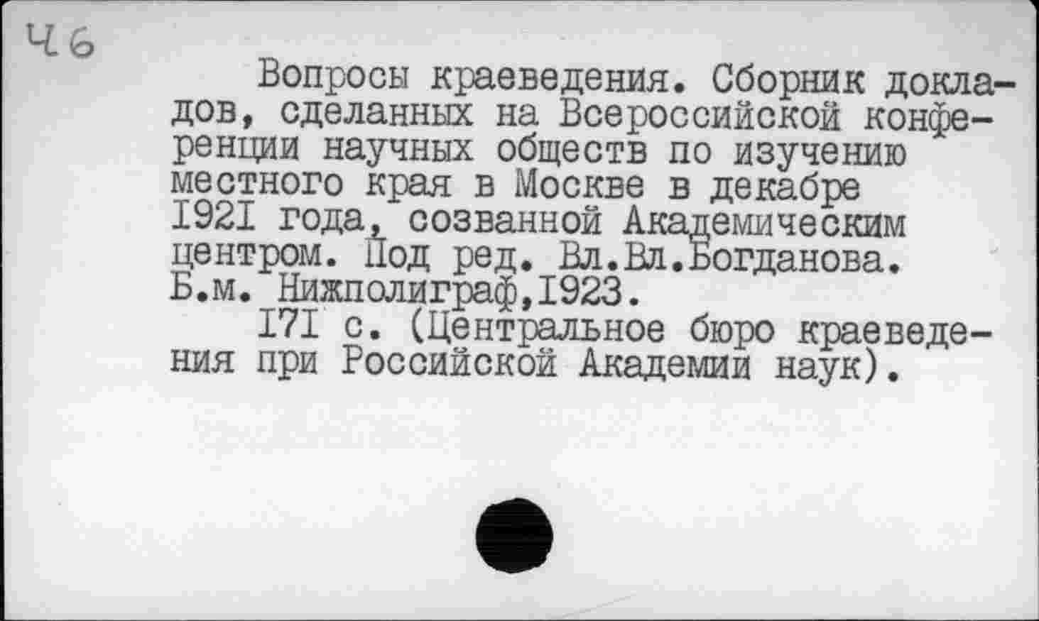 ﻿
Вопросы краеведения. Сборник докладов, сделанных на Всероссийской конференции научных обществ по изучению местного края в Москве в декабре 1921 года, созванной Академическим центром. Под ред. Вл.Вл.Богданова. Б.м. Нижполиграф,1923.
I7I с. (Центральное бюро краеведения при Российской Академии наук).